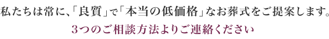 私たちは常に、「良質」で「本当の低価格」なお葬式をご提案します。３つのご相談方法よりご連絡ください。