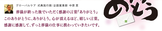 葬儀が終った後でいただく感謝の言葉「ありがとう」このありがとうに、ありがとう。心が震えるほど、嬉しい言葉。感謝に感謝して、ずっと葬儀の仕事に携わっていきたいです。